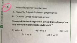 FEN BİLİMLERİ YAYIM
8. I. Wilson İlkeleri'nin yayımlanması
II. Rusya'da Bolşevik İhtilali'nin gerçekleşmesi
III. Osmanlı Devleti'nin savaşa girmesi
Yukarıdakilerden hangilerinin Birinci Dünya Savaşı'nın
bitiş sürecini hızlandırdığı söylenebilir?
A) Yalnız I
B) Yalnız II
C) I ve II
D) II ve III
E) I, II ve III