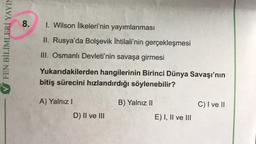 FEN BİLİMLERİ YAYIM
8. I. Wilson İlkeleri'nin yayımlanması
II. Rusya'da Bolşevik İhtilali'nin gerçekleşmesi
III. Osmanlı Devleti'nin savaşa girmesi
Yukarıdakilerden hangilerinin Birinci Dünya Savaşı'nın
bitiş sürecini hızlandırdığı söylenebilir?
A) Yalnız I
B) Yalnız II
C) I ve II
D) II ve III
E) I, II ve III