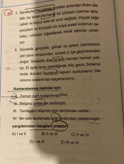 (17) 1. Sanatçılar her zaman sıradan anlardan ilham ala-
bilir, bu anları herhangi bir yüzeyin üzerine akta-
rabilir ve boyut asla bir sınır değildir. Küçük kâğıt
parçaları ve kompakt bir boya paleti kullanan sa-
natçı, cebinize sığabilecek minik tablolar yaratı-
yor.
II. Gündelik gerçeklik, görsel ve işitsel izlenimlerin
yan yana olmasından, sürekli iç içe geçmesinden
doğar. Sessizlik diye bir şey hemen hemen yok-
tur. El ayak iyice çekildiğinde bile gece, binlerce
sesle doludur; bunların hepsini sustursanız bile
soluma seslerinden kaçamazsınız.
Numaralanmış metinler için
Zaman zarfı kullanılmıştı
Belgisiz sıfata yer verilmiştir...
III. Tamlayanı düşmüş isim tamlaması vardır
IV. Bir isim tamlaması sifat tarafından nitelenmiştir. -
yargılarından hangiler ortaktır?
A) I ve II
B) II ve III
C) II ve IV
D) I ve III
E) III ve IV