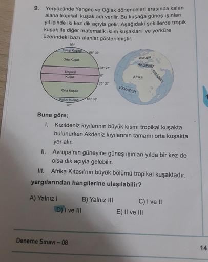 9.
Yeryüzünde Yengeç ve Oğlak dönenceleri arasında kalan
alana tropikal kuşak adı verilir. Bu kuşağa güneş ışınları
yıl içinde iki kez dik açıyla gelir. Aşağıdaki şekillerde tropik
kuşak ile diğer matematik iklim kuşakları ve yerküre
üzerindeki bazı alanla