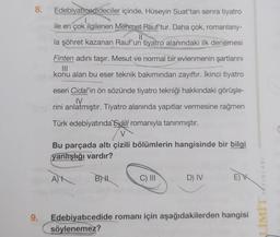 8.
9.
Edebiyaticedideciler
içinde, Hüseyin Suat'tan sonra tiyatro
ile en çok ilgilenen Mehmet Rauf'tur. Daha çok, romanlarıy-
çok il
la şöhret kazanan Rauf'un tiyatro alanındaki ilk denemesi
Finten adını taşır. Mesut ve normal bir evlenmenin şartlarını
konu alan bu eser teknik bakımından zayıftır. İkinci tiyatro
eseri Cidal'in ön sözünde tiyatro tekniği hakkındaki görüşle-
IV
rini anlatmıştır. Tiyatro alanında yapıtlar vermesine rağmen
Türk edebiyatında Eylül romanıyla tanınmıştır.
Bu parçada altı çizili bölümlerin hangisinde bir bilgi
yanlışlığı vardır?
A)
BNL
C) III
D) IV
Edebiyatıcedide romanı için aşağıdakilerden hangisi
söylenemez?
YAYINLARI
LIWIT