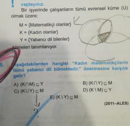 5.
vaplayınız.
Bir işyerinde çalışanların tümü evrensel küme (U)
olmak üzere;
M = {Matematikçi olanlar}
K = {Kadın olanlar}
Y = {Yabancı dil bilenler}
kümeleri tanımlanıyor.
şağıdakilerden hangisi "Kadın matematikçilerin
tümü yabancı dil bilmektedir." önermesine karşılık
gelir?
A) (KOM) CY
B) (KNY) < M
D)(K\M)cY
C) (KUY) CM
E) (K\Y) CM
(2011-ALES)