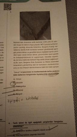 03310
ardır.
inliler
Türk
tedir.
r. Bu
miştir.
a ve
ünün
arak
koyn
ygin
r in-
man-
ir?
ko-
Balıkesir'deki Antandros antik kentinde 2.200 yıllık 22 satır-
dan oluşan bir dekret ortaya çıkarıldı. MÖ 2.yüzyıla tarihlenen
yazıtın yazıldığı dönemde Antandros, Bergama Krallığı top-
raklarına dahildi. Antik kentlerde herkesin görebileceği agora
gibi yerlere dikilen ve genellikle kanun maddeleri içeren yazılı
dikili taşlar olarak bilinen dekret, günümüzdeki resmi gazete
ile özdeşleştirilebilecek bir uygulamaydı. Dekretler sayesin-
de, bir konu hakkında herkesin bilgi sahibi olması sağlanıyor-
du.Bu yazıt, Bergama Kralı Eumenes ve Attalos tarafından
Antandros'a gönderilmiş olan bir komutanın onurlandırılma-
sına ve ona imtiyazlı davranılmasına ilişkin bir metin içeriyor.
"Dekret" in bulunması ve incelenmesinde tarihe yardımcı
bilim dallarının hangisinden faydalanıldığı söylenemez?
A) Kimya
B Heraldik
C) Paleografya
D) Arkeoloji
E) Epigrafi
Epigrefi = lutobder
4.
Tarih bilimi ile ilgili aşağıdaki yargılardan hangisine
ulaşılamaz?
A) Bulgularını tarafsız (objektif) olarak sunar.
B) Ana kaynaklara ulaşmak önemlidir.