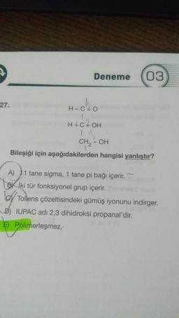 Deneme 03
27.
H-C=O
1
H=C²OH
In
CH₂- - OH
Bileşiği için aşağıdakilerden hangisi yanlıştır?
A) 1 tane sigma, 1 tane pi bağı içerir.
Bİki tür fonksiyonel grup içerir.
Tollens çözeltisindeki gümüş iyonunu indirger.
IUPAC adı 2,3 dihidroksi propanal'dir.
E) Polimerleşmez.-