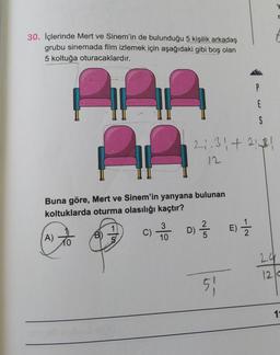 30. İçlerinde Mert ve Sinem'in de bulunduğu 5 kişilik arkadaş
grubu sinemada film izlemek için aşağıdaki gibi boş olan
5 koltuğa oturacaklardır.
S
2₁-31 +2121
Al
12
Buna göre, Mert ve Sinem'in yanyana bulunan
koltuklarda oturma olasılığı kaçtır?
1
3
A)
C) -100 D) // E) 1/1/20
10
51
P
E
r
24
120
1₁