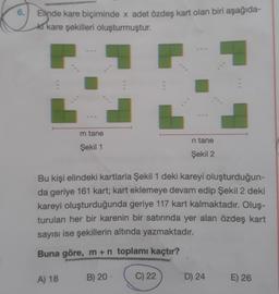 6.
Elinde kare biçiminde x adet özdeş kart olan biri aşağıda-
ki kare şekilleri oluşturmuştur.
m tane
Şekil 1
n tane
Şekil 2
Bu kişi elindeki kartlarla Şekil 1 deki kareyi oluşturduğun-
da geriye 161 kart; kart eklemeye devam edip Şekil 2 deki
kareyi oluşturduğunda geriye 117 kart kalmaktadır. Oluş-
turulan her bir karenin bir satırında yer alan özdeş kart
sayısı ise şekillerin altında yazmaktadır.
Buna göre, m + n toplamı kaçtır?
A) 18
B) 20
C) 22
E) 26
D) 24