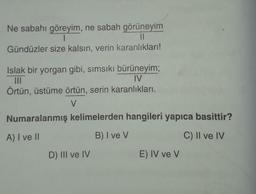 Ne sabahı göreyim, ne sabah görüneyim
1
11
Gündüzler size kalsın, verin karanlıkları!
Islak bir yorgan gibi, sımsıkı bürüneyim;
|||
IV
Örtün, üstüme örtün, serin karanlıkları.
V
Numaralanmış kelimelerden hangileri yapıca basittir?
A) I ve II
B) I ve V
C) II ve IV
D) III ve IV
E) IV ve V