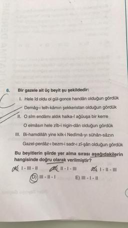 6.
C
Bir gazele ait üç beyit şu şekildedir:
1. Hele îd oldu ol gül-gonce handân olduğun gördük
Demâg-ı telh-kâmın şekkeristan olduğun gördük
II. O sîm endâmı aldık halka-î ağûuşa bir kerre
O elmâsin hele zîb-i nigin-dân olduğun gördük
III. Bi-hamdillâh yine kilk-i Nedîmâ-yı sühân-sâzın
Gazel-perdâz-ı bezm-i sadr-ı zî-şân olduğun gördük
Bu beyitlerin şiirde yer alma sırası aşağıdakilerin
hangisinde doğru olarak verilmiştir?
∞ 1- 111 - 11
11-1-11
1-11-111
(D)) III - II - 1
adeundin E) III - | - ||
sinio