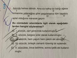 CAP
10. Aslında herkes dâhidir. Ama siz kalkıp bir balığı ağaca
||
tırmanma yeteneğine göre yargılarsanız tüm hayatını
IV
aptal olduğuna inanarak geçirir.
Bu cümledeki sözcüklerle ilgili olarak aşağıdaki-
lerden hangisi söylenemez?
A) I. sözcük, zarf görevinde kullanılmıştır.
B) II. sözcük, belgisiz sifat olarak kullanılmıştır.
C) sözcük, hem yapım hem çekim eki almıştır.
D) IV. sözcük, birleşik zamanlı türemiş bir eylemdir.
E) V. sözcükte, önce belirtme, sonra iyelik eki kullanıl-
mıştır.