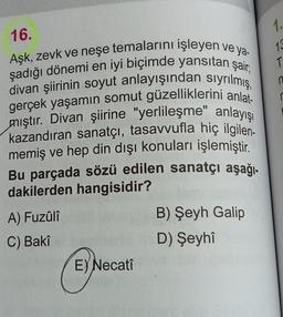 16.
Aşk, zevk ve neşe temalarını işleyen ve ya-
şadığı dönemi en iyi biçimde yansıtan şair,
divan şiirinin soyut anlayışından sıyrılmış,
gerçek yaşamın somut güzelliklerini anlat-
mıştır. Divan şiirine "yerlileşme" anlayışı
kazandıran sanatçı, tasavvufla hiç ilgilen-
memiş ve hep din dışı konuları işlemiştir.
Bu parçada sözü edilen sanatçı aşağı-
dakilerden hangisidir?
A) Fuzûlî
B) Şeyh Galip
C) Bakî
D) Şeyhî
E) Necatî
1.
13
T
n