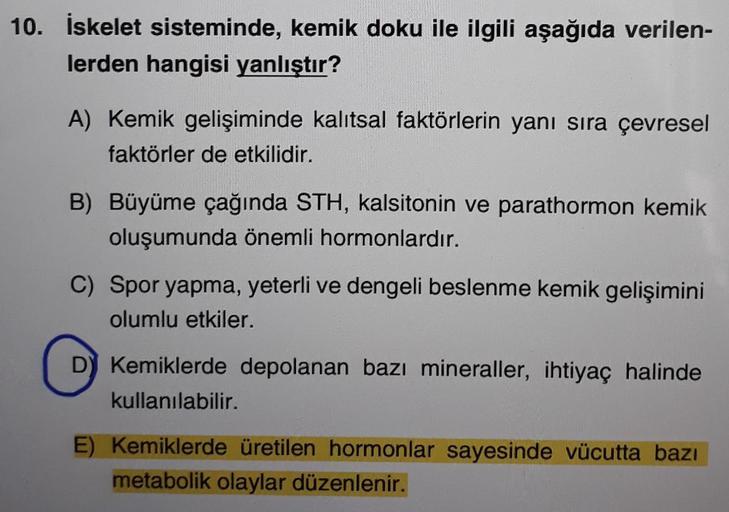 10. İskelet sisteminde, kemik doku ile ilgili aşağıda verilen-
lerden hangisi yanlıştır?
A) Kemik gelişiminde kalıtsal faktörlerin yanı sıra çevresel
faktörler de etkilidir.
B) Büyüme çağında STH, kalsitonin ve parathormon kemik
oluşumunda önemli hormonlar