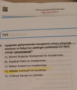 üdb345mkbmüdbmk345bm99ü3d4b5
TEMEL SORU KİTAPÇIĞI
TYT
5. Aşağıdaki gelişmelerden hangisinin ortaya çıkışında
Almanya ve İtalya'nın saldırgan politikalarının etkili
olduğu savunulamaz?
A) Montrö Boğazlar Sözleşmesi'nin imzalanması
B) Sadabat Paktı'nın imzalanması
C) Balkan Antantı'nın imzalanması
D) Milletler Cemiyeti'nin kurulması
E) II.Dünya Savaşı'nın çıkması