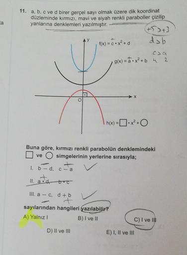 ta
11. a, b, c ve d birer gerçel sayı olmak üzere dik koordinat
düzleminde kırmızı, mavi ve siyah renkli paraboller çizilip
yanlarına denklemleri yazılmıştır.
+5> +3
dsb
f(x) = C•x²+d
g(x) = a.x²+b 4 2
h(x) = x² +0
[
Buna göre, kırmızı renkli parabolün den