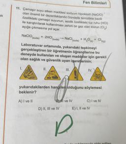 ak
Fen Bilimleri
11. Çamaşır suyu etken maddesi sodyum hipoklorit (NaCIO)
olan önemli bir dezenfektandır.Gündelik temizlikte bazik
özellikteki çamaşır suyunun, asidik özellikteki tuz ruhu (HCI)
ile karıştırılarak kullanılması zehirli bir gaz olan klorun (Cl₂)
açığa çıkmasına yol açar.
NaCIO, + 2HCI
(suda)
→NaCl,
(suda)
(suda) H₂O (s)
+
+
Cl2(g)
Laboratuvar ortamında, yukarıdaki tepkimeyi
gerçekleştiren bir öğretmenin öğrencilerine bu
deneyde kullanılan ve oluşan maddeler için gerekli
olan sağlık ve güvenlik uyarı işaretlerinin;
1.
II.
III.
IV.
yukarıdakilerden hangileri olduğunu söylemesi
beklenir?
C) I ve IV
A) I ve II
D) II, III ve IV
f
BIl ve IV
E) I, II ve IV
wa
utilmosuda elde edilen
P