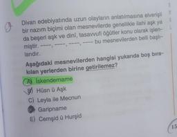 J.
Divan edebiyatında uzun olayların anlatılmasına elverişli
bir nazım biçimi olan mesnevilerde genellikle ilahi aşk ya
da beşeri aşk ve dinî, tasavvufi öğütler konu olarak işlen-
bu mesnevilerden belli başlı-
miştir.
L
.
----
larıdır.
Aşağıdaki mesnevilerden hangisi yukarıda boş bıra-
kılan yerlerden birine getirilemez?
A) İskendername
PHüsnü Aşk
15
Leyla ile Mecnun
Garipname
E) Cemşid ü Hurşid