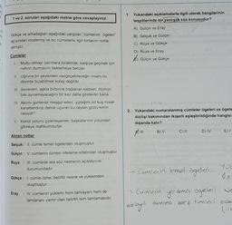 1 ve 2. soruları aşağıdaki metne göre cevaplayınız.
Gökçe ve arkadaşları aşağıdaki yargıları "cümlenin ögeleri"
açısından incelemiş ve bu cümlelerle ilgili birtakım notlar
almıştır.
Cümleler
1.
Mutlu olmayı yarınlara bırakmak, karşıya geçmek için
nehrin durmasını beklemeye benzer.
II. Uğruna bir şeylerden vazgeçebileceğin insanı bu
devirde bulabilmek kolay değildir.
III. Sevenleri, aşkla birbirine bağlanan kalpleri, ölümün
bile ayıramayacağını bir kez daha gösterdin bana.
IV. Aklımı günlerdir meşgul eden, yüreğimi bir kuş misali
kanatlandırıp delice uçuran bu ceylan gözlü kimin
nesiydi?
V. Kendi yolunu çizemeyenler, başkalarının yolundan
gitmeye mahkumdurlar.
Alınan notlar
Selçuk: II. cümle temel ögelerden oluşmuştur.
Gülçin: V. cümlenin öznesi niteleme sıfatından oluşmuştur.
Rüya III. cümlede ara söz nesnenin açıklayıcıSI
durumundadır.
Gökçe: 1. cümle özne, belirtili nesne ve yüklemden
oluşmuştur.
Eray: IV. cümlenin yüklemi hem tamlayanı hem de
tamlananı zamir olan belirtili isim tamlamasıdır.
1. Yukarıdaki açıklamalarla ilgili olarak hangilerinin
tespitlerinde bir yanlışlık söz konusudur?
A) Gülçin ve Eray
B) Selçuk ve Gülçin
C) Rüya ve Gökçe
D) Rüya ve Eray
Gülçin ve Gökçe
Thster im 1-Wted
2. Yukarıdaki numaralanmış cümleler ögeleri ve ögele
dizilişi bakımından ikişerli eşleştirildiğinde hangisi
dışarıda kalır?
1
B) V
C) II
D) IV
E) I
→ Cumlenin temel ögelerl
Yük
Öz
→Cümlenin
yer
dimai ögeleri Ne
dolaylı
li tumlea, zarf tumled eda