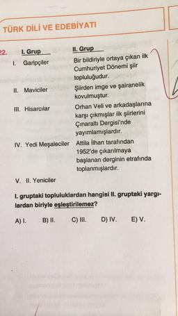 TÜRK DİLİ VE EDEBİYATI
22.
I. Grup
II. Grup
1.
Garipçiler
Bir bildiriyle ortaya çıkan ilk
Cumhuriyet Dönemi şiir
topluluğudur.
II. Maviciler
Şiirden imge ve şairanelik
kovulmuştur.
III. Hisarcılar
Orhan Veli ve arkadaşlarına
karşı çıkmışlar ilk şiirlerini
Çınaraltı Dergisi'nde
yayımlamışlardır.
IV. Yedi Meşaleciler Attila İlhan tarafından
1952'de çıkarılmaya
başlanan derginin etrafında
toplanmışlardır.
V. II. Yeniciler
1. gruptaki topluluklardan hangisi II. gruptaki yargı-
lardan biriyle eşleştirilemez?
A) I.
B) II.
C) III.
D) IV. E) V.