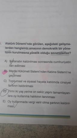 5.
Atatürk Dönemi'nde görülen, aşağıdaki gelişme-
lerden hangisinin amacının demokratik bir yöne-
timin kurulmasına yönelik olduğu savunulamaz?
A) Saltanatın kaldırılması sonrasında cumhuriyetin
ilan edilmesi
B) Meclis Hükümeti Sistemi'nden Kabine Sistemi'ne
geçilmesi
C) Toplumsal ve siyasal hayata katılımda cinsiyet
farkının kaldırılması
Dy Yirmi iki yaş yerine on sekiz yaşını tamamlayan-
lara oy kullanma hakkının tanınması
E) Oy kullanmada vergi verir olma şartının kaldırıl-
ması