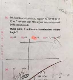 A
Y
A
Y
I
N
L
A
R
TSAR
25. Dik koordinat düzleminde, köşeleri A(-12, 6), B(12,
6) ve C noktaları olan ABC üçgeninin açıortayları ori-
jinde kesişmektedir.
Buna göre, C noktasının koordinatları toplamı
kaçtır?
A) -8
B)-9
C) -10
D) -11
-12
-B
12,6)
26.
y=3x
($100 (26)
25
A(2, 0)
BALOA
20
y = = = 0