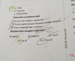 10. a. Fe(k)
b. Fe₂O3(k)
c. FeCl₂(suda)
Yukarıdaki maddelerle ilgili;
a ve b saf madde, c karışımıdır
II) Fe üç madde de aynı kimyasal özelliğe sahiptir
III. a ve c elektriği iletir, b iletmez
yargılarından hangileri doğrudur?
A) Yalnız I
B) Yalnız II
I ve II
D) I ve III
E) I, II ve III
Nitelik Yayıncılık
ek
Bu
I.
II.
E
y
F
13.