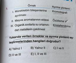 1.
Örnek
Ayırma yöntemi
Kromotografi
I. Mürekkebin bileşenlerine
ayrılması
II. Meyve aromalarının eldesi
Özütleme V
III. Organik sıvılarla su ortamın- Kristallendirme
dan metallerin çekilmesi
Yukarıda verilen örnekler ve ayırma yöntemi eş-
leştirmelerinden hangileri doğrudur?
A) Yalnız I
B) Yalnız II
C) I ve II
D) II ve III
E) I, II ve III