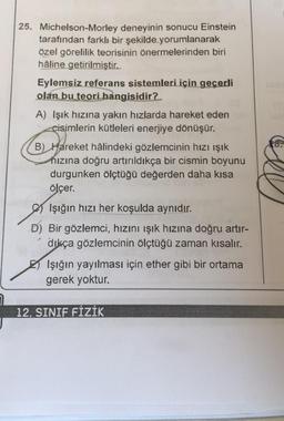 25. Michelson-Morley deneyinin sonucu Einstein
tarafından farklı bir şekilde yorumlanarak
özel görelilik teorisinin önermelerinden biri
hâline getirilmiştir.
Eylemsiz referans sistemleri için geçerli
olan bu teori hangisidir?
A) Işık hızına yakın hızlarda hareket eden
cisimlerin kütleleri enerjiye dönüşür.
B) Hareket hâlindeki gözlemcinin hızı ışık
hızına doğru artırıldıkça bir cismin boyunu
durgunken ölçtüğü değerden daha kısa
ölçer.
Işığın hızı her koşulda aynıdır.
D) Bir gözlemci, hızını ışık hızına doğru artır-
dıkça gözlemcinin ölçtüğü zaman kısalır.
Işığın yayılması için ether gibi bir ortama
gerek yoktur.
12. SINIF FİZİK
18.