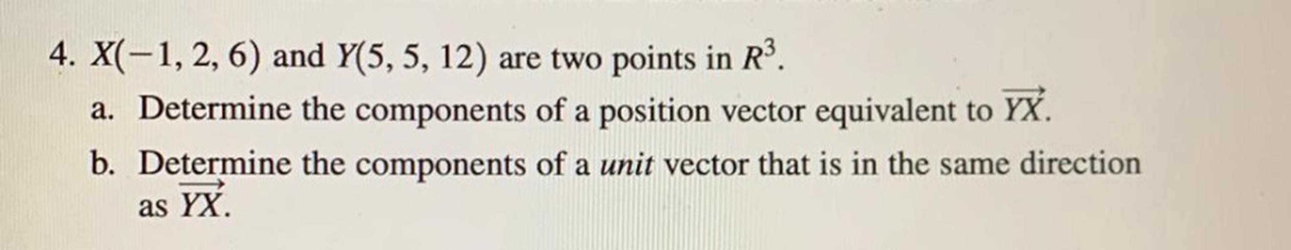 4. X(-1, 2, 6) and Y(5, 5, 12) are two points in R³.
a). Determine the components of a position vector equivalent to YX.
b). Determine the components of a unit vector that is in the same direction as YX.