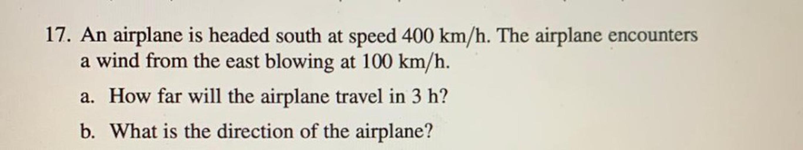 An airplane is headed south at speed 400 km/h. The airplane encounters a wind from the east blowing at 100 km/h.
(A) How far will the airplane travel in 3 h?
(B) What is the direction of the airplane?