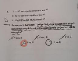 8.
of
I. 1230 Yassıçemen Muharebesi
II. 1240 Bâbailer Ayaklanması
III. 1243 Kösedağ Muharebesi
Bu olayların hangileri Türkiye Selçuklu Devleti'nin zayıf-
lamasında ve yıkılış sürecine girmesinde doğrudan etkili
olmuştur?
Yalnız I
B) Yalnız II
I ve II
D) II ve III
E) I, II ve III