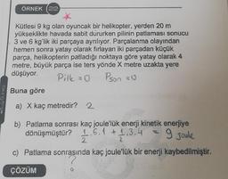 Gunes
ÖRNEK (22)
Kütlesi 9 kg olan oyuncak bir helikopter, yerden 20 m
yükseklikte havada sabit dururken pilinin patlaması sonucu
3 ve 6 kg'lik iki parçaya ayrılıyor. Parçalanma olayından
hemen sonra yatay olarak fırlayan iki parçadan küçük
parça, helikopterin patladığı noktaya göre yatay olarak 4
metre, büyük parça ise ters yönde X metre uzakta yere
düşüyor.
Pilk = 0
Pson = 0
Buna göre
a) X kaç metredir? 2
b) Patlama sonrası kaç joule'lük enerji kinetik enerjiye
dönüşmüştür? 1.6.1 +1,3,13
9 Joul
2
c) Patlama sonrasında kaç joule'lük bir enerji kaybedilmiştir.
ÇÖZÜM