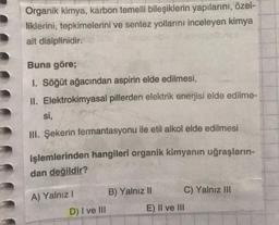 Organik kimya, karbon temelli bileşiklerin yapılarını, özel-
liklerini, tepkimelerini ve sentez yollarını inceleyen kimya
alt disiplinidir.
Buna göre;
I. Söğüt ağacından aspirin elde edilmesi,
II. Elektrokimyasal pillerden elektrik enerjisi elde edilme-
si,
III. Şekerin fermantasyonu ile etil alkol elde edilmesi
işlemlerinden hangileri organik kimyanın uğraşların-
dan değildir?
A) Yalnız I
B) Yalnız II
C) Yalnız III
D) I ve III
E) II ve III