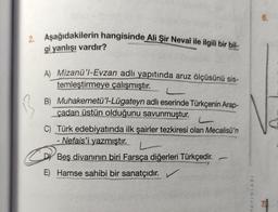 2. Aşağıdakilerin hangisinde Ali Şir Nevaî ile ilgili bir bil-
gi yanlışı vardır?
A) Mizanü'l-Evzan adlı yapıtında aruz ölçüsünü sis-
temleştirmeye çalışmıştır.
B) Muhakemetü'l-Lügateyn adlı eserinde Türkçenin Arap-
çadan üstün olduğunu savunmuştur.
C) Türk edebiyatında ilk şairler tezkiresi olan Mecalisü'n
Nefais'i yazmıştır. L
-
DY Beş divanının biri Farsça diğerleri Türkçedir.
-
E) Hamse sahibi bir sanatçıdır. ✓
YAYINLARI
6.