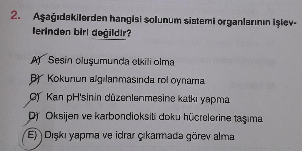 2. Aşağıdakilerden hangisi solunum sistemi organlarının işlev-
lerinden biri değildir?
A) Sesin oluşumunda etkili olma
BY Kokunun algılanmasında rol oynama
Kan pH'sinin düzenlenmesine katkı yapma
D) Oksijen ve karbondioksiti doku hücrelerine taşıma
E) Dışk