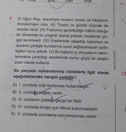 /Zart
Sifat
8.
(1) Oğuz Atay, eserleriyle modern roman ve hikâyenin
öncülerinden oldu. (II) Tiyatro ve günlük türünde de
eserler verdi. (III) Toplumcu gerçekçiliğin hâkim olduğu
bir dönemde bu çizginin dışına çıkarak modernist çiz-
giyi benimsedi. (IV) Eserlerinde yaşadığı toplumun ve
düzenin yerleşik kurallarına uyum sağlayamayan aydın
kişileri konu edindi. (V) Bu kişilerin iç dünyalarını derin-
lemesine yansıttığı eserlerinde ironiyi güçlü bir eleştiri
aracı olarak kullandı.
Bu parçada numaralanmış cümlelerle ilgili olarak
aşağıdakilerden hangisi yanlıştır?
A) I. cümlede sifat tamlaması kullanılmıştır.
B) II. cümlede bağlaç vardır.
C) III. cümlenin yüklerbi geçişli bir fiildir.
D) IV. cümlede birden çok fiilimsi bulunmaktadır.
E) V. cümlede zincirleme isim tamlaması vardır.
J
YAYIN DENİZİ
11.
12