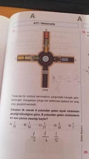17.
A
AYT/ Matematik
B
C
ti
Çıkış
Yukarıda bir otobüs terminalinin çıkışındaki kavşak gös-
terilmiştir. Kavşaktan çıkışa her seferinde sadece bir araç
araç geçebilmektedir.
Çıkıştan ilk olarak A yolundan gelen siyah otobüsün
geçtiği bilindiğine göre, B yol