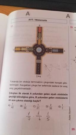 17.
A
AYT/ Matematik
B
C
ti
Çıkış
Yukarıda bir otobüs terminalinin çıkışındaki kavşak gös-
terilmiştir. Kavşaktan çıkışa her seferinde sadece bir araç
araç geçebilmektedir.
Çıkıştan ilk olarak A yolundan gelen siyah otobüsün
geçtiği bilindiğine göre, B yolundan gelen otobüslerin
en son çıkma olasılığı kaçtır?
1
1
1
2
1
A)
B)
C)
D)
E)
42
35
21
35
7
7
6
5
A
A
19. a.
bi
0
Palme Yayınevi
20.