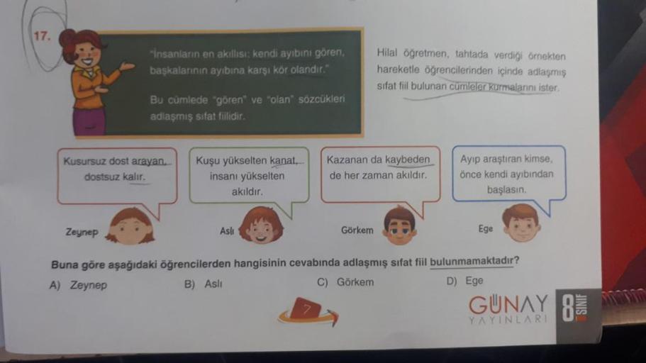 17.
Hilal öğretmen, tahtada verdiği örnekten
hareketle öğrencilerinden içinde adlaşmış
sifat fiil bulunan cümleler kurmalarını ister.
Kusursuz dost arayan.
dostsuz kalır.
Kazanan da kaybeden
de her zaman akıldır.
Ayıp araştıran kimse,
önce kendi ayıbından
