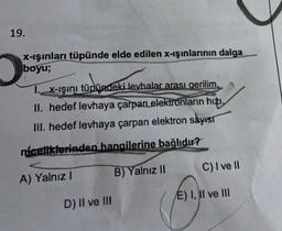 19.
x-ışınları tüpünde elde edilen x-ışınlarının dalga
boyu;
TX-ışını tüpündeki levhalar arası gerilim,
II. hedef levhaya çarpan elektronların hızı,
III. hedef levhaya çarpan elektron sayısı
niceliklerinden hangilerine bağlıdır?
A) Yalnız I
B) Yalnız II
C) I ve II
D) II ve III
E) I, II ve III