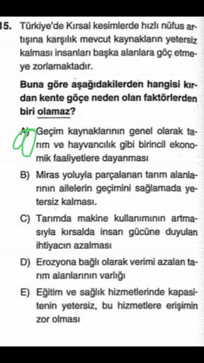15. Türkiye'de Kırsal kesimlerde hızlı nüfus ar-
tışına karşılık mevcut kaynakların yetersiz
kalması insanları başka alanlara göç etme-
ye zorlamaktadır.
Buna göre aşağıdakilerden hangisi kır-
dan kente göçe neden olan faktörlerden
biri olamaz?
07
Geçim kaynaklarının genel olarak ta-
/rim ve hayvancılık gibi birincil ekono-
mik faaliyetlere dayanması
B) Miras yoluyla parçalanan tarım alanla-
rının ailelerin geçimini sağlamada ye-
tersiz kalması.
C) Tarımda makine kullanımının artma-
sıyla kırsalda insan gücüne duyulan
ihtiyacın azalması
D) Erozyona bağlı olarak verimi azalan ta-
rım alanlarının varlığı
E) Eğitim ve sağlık hizmetlerinde kapasi-
tenin yetersiz, bu hizmetlere erişimin
zor olması