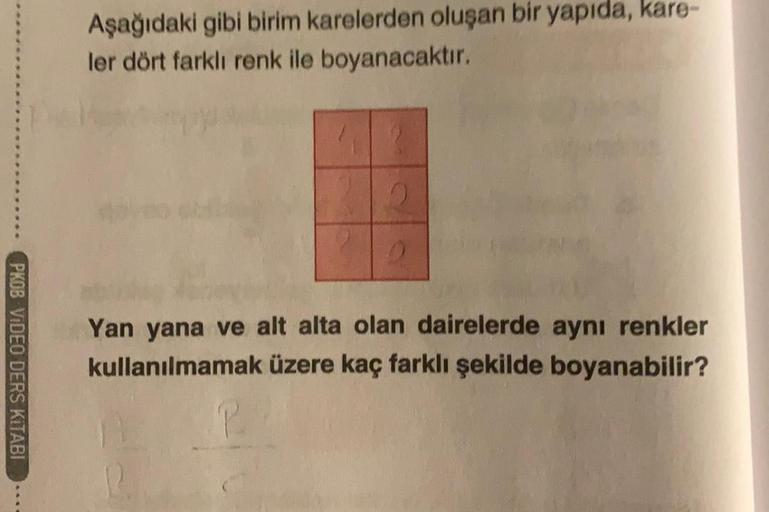 PKOB VIDEO DERS KİTABI
Aşağıdaki gibi birim karelerden oluşan bir yapıda, kare-
ler dört farklı renk ile boyanacaktır.
Yan yana ve alt alta olan dairelerde aynı renkler
kullanılmamak üzere kaç farklı şekilde boyanabilir?
