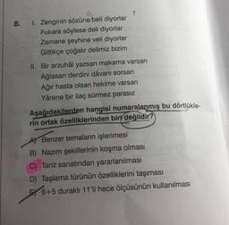 1. Zenginin sözüne beli diyorlar
Fukara söylese deli diyorlar
Zamane şeyhine veli diyorlar
Gittikçe çoğalır delimiz bizim
II. Bir arzuhâl yazsan makama varsan
Ağlasan derdini dâvanı sorsan
Ağır hasta olsan hekime varsan
Yârene bir ilaç sürmez parasız
Aşağıdakilerden hangisi numaralanmış bu dörtlükle-
rin ortak özelliklerinden biri değildir?
A) Benzer temaların işlenmesi
B) Nazım şekillerinin koşma olması
C) Tariz sanatından yararlanılması
D) Taşlama türünün özelliklerini taşıması
E 6+5 duraklı 11'li hece ölçüsünün kullanılması
8.