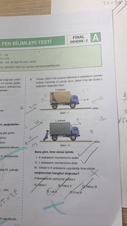 FINAL A
FEN BİLİMLERİ TESTİ
DENEME-2
1-14)
15-27)
28-40) ile ilgili 40 soru vardır.
Fen Bilimleri Testi için ayrılan kısmına işaretleyiniz.
3.
lel doğrusal yollar-
hız-zaman grafik-
eyla L arabasında,
aktadır.
Volkan, Şekil-l'de hareket hâlindeki K arabasının içinden
arabayı harekete zıt yönde itiyor. Şekil-ll'de ise duran L
arabasını dışarıdan itiyor.
K arabası
-1+
v
mine
man
yatay
-e, aşağıdakiler-
ş gibi görür.
görür.
örür.
abasına etkiyen
iK, M arasında-
deş KL çubuğu
....... yatay
T=2P
P den büyük-
Şekil - 1
L arabası
yatay
Şekil - 11
Buna göre, itme süresi içinde,
I. K arabasının momentumu azalır.
II. L arabasının momentumu artar.
III. Volkan'ın K arabasına uyguladığı itme sıfırdır.
yargılarından hangileri doğrudur?
(Tekerleklerde sürtünme yoktur.)
A) Yalnız I
BYYalnız II
CYalnız III
D) I yell
P
E) II ve III
27+ 9b 3
e
25
25x