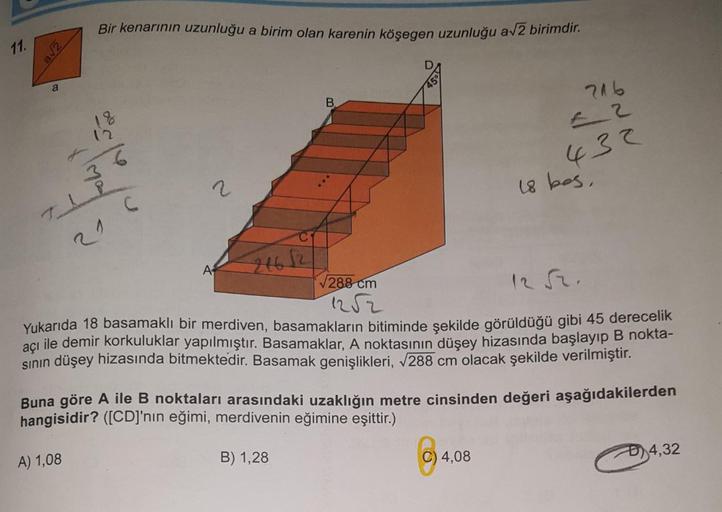 Bir kenarının uzunluğu a birim olan karenin köşegen uzunluğu a√2 birimdir.
D
18
B
216
36
2
432
18 bes
24652
A
√288 cm
Yukarıda 18 basamaklı bir merdiven, basamakların bitiminde şekilde görüldüğü gibi 45 derecelik
açı ile demir korkuluklar yapılmıştır. Basa