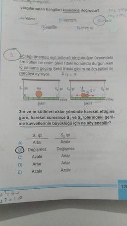 yargılarından hangileri kesinlikle doğrudur?
A) Yalnız I
B) Xainiz il
C) I ve Il
D
Exvell
5. Ağırlığı önemsiz eşit bölmeli bir çubuğun üzerindeki
4m kütleli bir cisim Şekil l'deki konumda durgun iken
iç patlama geçirip Şekil Il'deki gibi m ve 3m kütleli iki
parçaya ayrılıyor. Pik= a
S₁ ipi
4m
S₂ ipi Sipi
3V
S₂ ipi
3m m
yatay
yatay
Şekil 1
Şekil II
3m ve m kütleleri oklar yönünde hareket ettiğine
göre, hareket süresince S, ve S₂ iplerindeki geril-
me kuvvetlerinin büyüklüğü için ne söylenebilir?
S, ipi
S₂ ipi
A)
Artar
Azalır
B
Değişmez
Değişmez
Azalır
Artar
C)
D)
Artar
Artar
E)
Azalır
Azalır
0465
02=10
me 7mp
ME>ML
129