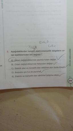 in
Eshif
E=B.c
5. Aşağıdakilerden hangisi elektromanyetik dalgaların or-
tak özelliklerinden biri değildir?
A) Ortam değiştirdiklerinde yayılma hızları değişir.
B) Ortam değiştirdiklerinde frekansları değişir.
C) Elektrik alan ve manyetik alan vektörleri aynı fazda titreşin
D) Boşlukta ışık hızı ile yayılırlar
E) Elektrik ve manyetik alan vektörleri birbirine diktir
• DALGA MEKANİĞİ
315