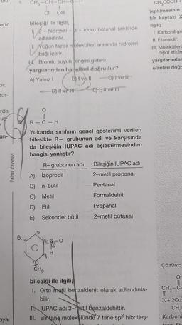 erin
tur-
rda
uş
7
an-
ziya
Palme Yayınevi
CH₂-CH-CH-
CI OH
bileşiği ile ilgili,
V²
- hidroksi -3- kloro bütanal şeklinde
adlandırılır.
II. Yoğun fazda molekülleri arasında hidrojen
bağı içerir.
IK. Bromlu suyun engini giderir.
yargılarından hangileri doğrudur?
A) Yalnız I
B) Ivell ----Clive lit
E), live ill
R-C-H
Yukarıda sınıfının genel gösterimi verilen
bileşikte R- grubunun adı ve karşısında
da bileşiğin IUPAC adı eşleştirmesinden
hangisi yanlıştır?
R- grubunun adı
Bileşiğin IUPAC adı
A) Izopropil
2-metil propanal
B) n-bütil
Pentanal
C) Metil
Formaldehit
D) Etil
Propanal
E) Sekonder bütil
2-metil bütanal
&
CH3
bileşiği ile ilgili;
1. Orto metil benzaldehit olarak adlandırıla-
bilir.
II. IUPAC adı 3-metil benzaldehittir.
III. Birtane molekülünde 7 tane sp² hibritleş-
6.
CH3COOH +
tepkimesinin
bir kaptaki X
ilgili;
I. Karbonil gru
II. Etanaldir.
III. Molekülleri
dipol etkile
yargılarındar
olanları doğr
Çözüm:
CH3-C-
11
X+ 2Cu
CH
Karboni
foor Ft-