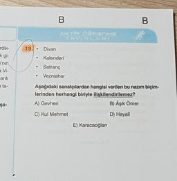 rdik-
k gi-
'nin
a Vi-
anlı
n ta-
şa-
19.
B
B
AKTİF ÖĞRENME
YAYINLARI
Divan
Kalenderi
●
Satranç
●
Vezniahar
Aşağıdaki sanatçılardan hangisi verilen bu nazım biçim-
lerinden herhangi biriyle ilişkilendirilemez?
A) Gevheri
B) Âşık Ömer
C) Kul Mehmet
D) Hayalî
E) Karacaoğlan
●