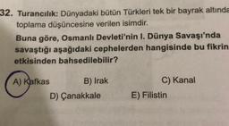 32. Turancılık: Dünyadaki bütün Türkleri tek bir bayrak altında
toplama düşüncesine verilen isimdir.
Buna göre, Osmanlı Devleti'nin I. Dünya Savaşı'nda
savaştığı aşağıdaki cephelerden hangisinde bu fikrin
etkisinden bahsedilebilir?
A) Kafkas
B) Irak
C) Kanal
D) Çanakkale
E) Filistin