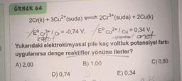 ÖRNEK 64
2Cr(k) + 3Cu²+ (suda)2Cr³+ (suda) + 2Cu(k)
-/E Cr³+ / Cr= -0,74 V₁
V, Eº Cu²+ / Cu = 0,34 V
kakot
att anot
Yukarıdaki elektrokimyasal pile kaç voltluk potansiyel farkı
uygulanırsa denge reaktifler yönüne ilerler?
A) 2,00
B) 1,00
C) 0,80
D) 0,74
E) 0,34
226