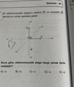 Deneme - 24
Bir elektromanyetik dalganın elektrik (E) ve manyetik (B
alanlarının yönleri şekildeki gibidir.
-Z
E
-X
100
B
+X
+Z
-y
Buna göre, elektromanyetik dalga hangi yönde ilerle-
mektedir?
B) +Z
A) -Z
C) -y
D) -x
E) +y
des
IM
A
7.